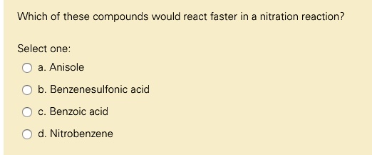 Which of these compounds would react faster in a nitration reaction?
Select one:
a. Anisole
b. Benzenesulfonic acid
c. Benzoic acid
d. Nitrobenzene