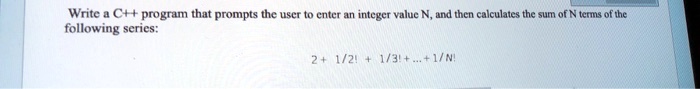 Write a C++ program that prompts the user to enter an integer value N, and then calculates the sum of N terms of the following series:
2 + (1)/(2!) + (1)/(3!) + … + (1)/(N!)