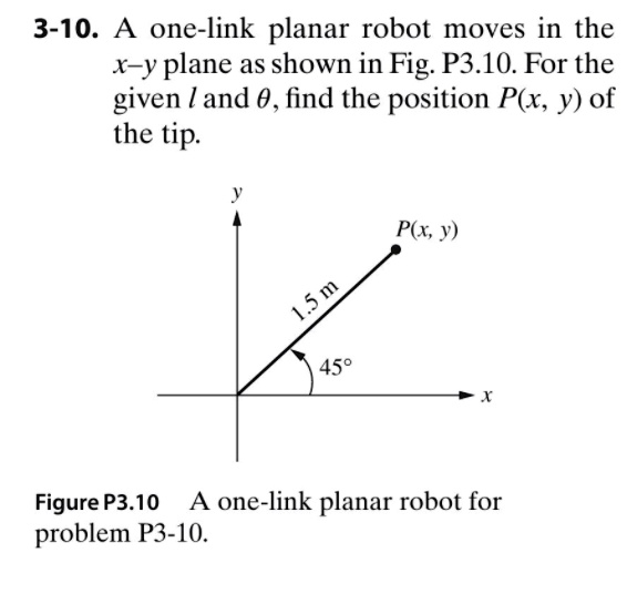 3-10. A one-link planar robot moves in the
x-y plane as shown in Fig. P3.10. For the
given l and heta, find the position P(x, y) of
the tip.
y
1.5 m
P(x, y)
45°
x
Figure P3.10 A one-link planar robot for
problem P3-10.