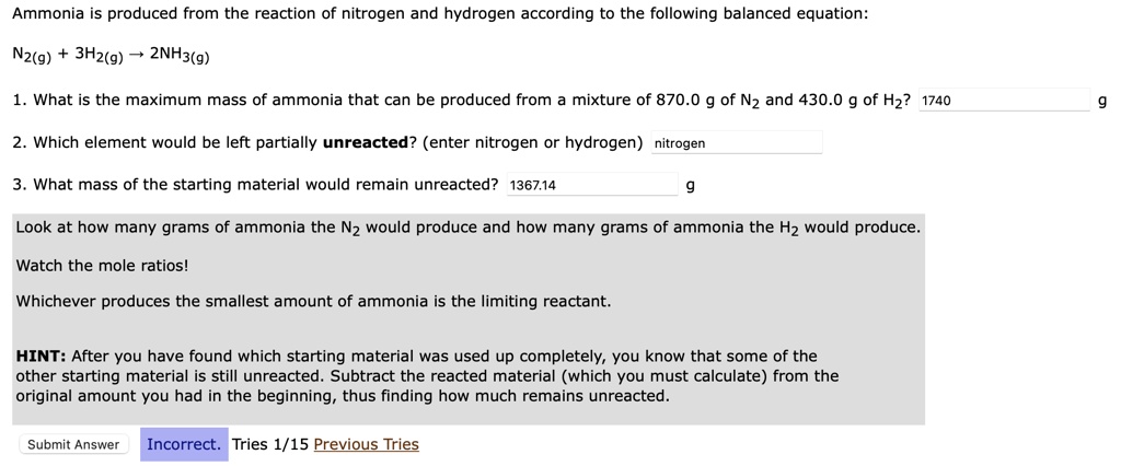 Ammonia is produced from the reaction of nitrogen and hydrogen according to the following balanced equation:
N2(g) + 3H2(g) ? 2NH3(g)
1. What is the maximum mass of ammonia that can be produced from a mixture of 870.0 g of N2 and 430.0 g of H2? 1740 g
2. Which element would be left partially unreacted? (enter nitrogen or hydrogen) nitrogen
3. What mass of the starting material would remain unreacted? 1367.14 g
Look at how many grams of ammonia the N2 would produce and how many grams of ammonia the H2 would produce.
Watch the mole ratios!
Whichever produces the smallest amount of ammonia is the limiting reactant.
HINT: After you have found which starting material was used up completely, you know that some of the other starting material is still unreacted. Subtract the reacted material (which you must calculate) from the original amount you had in the beginning, thus finding how much remains unreacted.