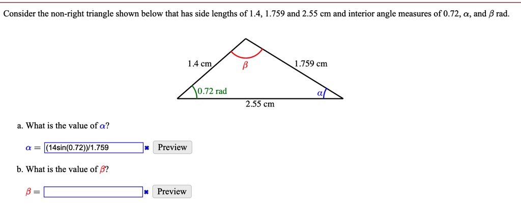 Consider the non-right triangle shown below that has side lengths of 1.4, 1.759 and 2.55 cm and interior angle measures of 0.72, α, and β rad.
a. What is the value of α?
α = (14sin(0.72))/1.759
b. What is the value of β?
β =