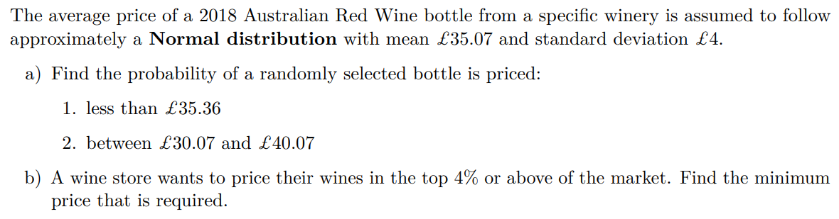 The average price of a 2018 Australian Red Wine bottle from a specific winery is assumed to follow approximately a Normal distribution with mean £35.07 and standard deviation £4.
a) Find the probability of a randomly selected bottle is priced:
1. less than £35.36
2. between £30.07 and £40.07
b) A wine store wants to price their wines in the top 4% or above of the market. Find the minimum price that is required.