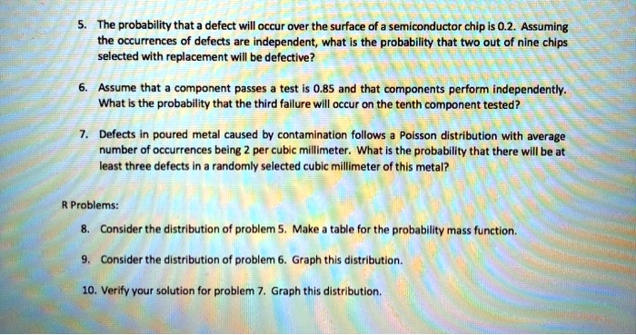 5. The probability that a defect will occur over the surface of a semiconductor chip is 0.2. Assuming the occurrences of defects are independent, what is the probability that two out of nine chips selected with replacement will be defective?
6. Assume that a component passes a test is 0.85 and that components perform independently. What is the probability that the third failure will occur on the tenth component tested?
7. Defects in poured metal caused by contamination follows a Poisson distribution with average number of occurrences being 2 per cubic millimeter. What is the probability that there will be at least three defects in a randomly selected cubic millimeter of this metal?
R Problems:
8. Consider the distribution of problem 5. Make a table for the probability mass function.
9. Consider the distribution of problem 6. Graph this distribution.
10. Verify your solution for problem 7. Graph this distribution.