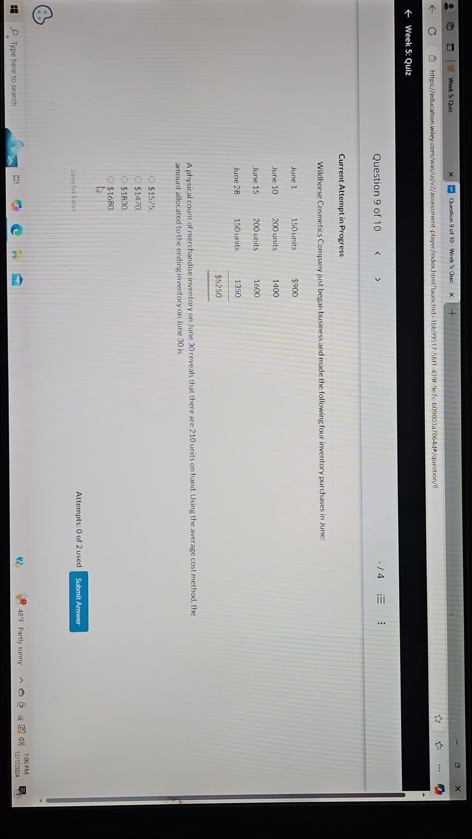 Week 5: Quiz
Question 9 of 10 - Week 5: Quiz
https://education.wiley.com/was/ui/v2/assessment-player/index.html?launchld=1bb99517-56f1-439f-9e7c-b09803a7864d#/question/8
Week 5: Quiz
Question 9 of 10
- / 4

Current Attempt in Progress
Wildhorse Cosmetics Company just began business and made the following four inventory purchases in June:
 
June 1     150 units     $ 900 

June 10     200 units     1400 

June 15     200 units     1600 

June 28     150 units     1350 

 2 - 3          $ 5250 



A physical count of merchandise inventory on June 30 reveals that there are 210 units on hand. Using the average cost method, the amount allocated to the ending inventory on June 30 is
$1575.
$1470.
$1830.
$1680.
Save for Later
Attempts: 0 of 2 used
Submit Answer
∵
Type here to search
48^∘F Partly sunny
1:00 PM
12/1/2024