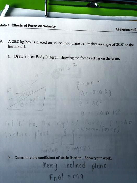 9. A 20.0 kg box is placed on an inclined plane that makes an angle of 20.0° to the horizontal.

a. Draw a Free Body Diagram showing the forces acting on the crate.

b. Determine the coefficient of static friction. Show your work.
Along inclined plane
Fnet = ma