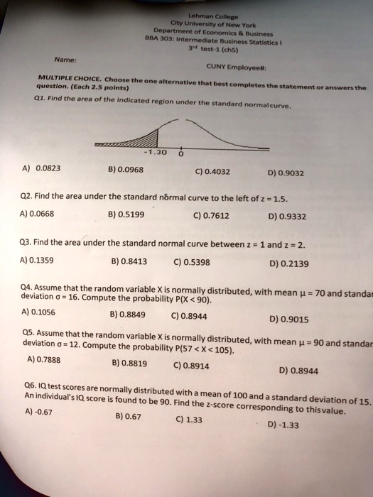 Lehman College
City University of New York
Department of Economics     Business
BBA 303: Intermediate Business Statistics I
3rd test-1 (ch5)

Name:
CUNY Employee#:

MULTIPLE CHOICE. Choose the one alternative that best completes the statement or answers the
question. (Each 2.5 points)
Q1. Find the area of the indicated region under the standard normal curve.

-1.30 0

A) 0.0823
B) 0.0968
C) 0.4032
D) 0.9032

Q2. Find the area under the standard normal curve to the left of z = 1.5.
A) 0.0668
B) 0.5199
C) 0.7612
D) 0.9332

Q3. Find the area under the standard normal curve between z = 1 and z = 2.
A) 0.1359
B) 0.8413
C) 0.5398
D) 0.2139

Q4. Assume that the random variable X is normally distributed, with mean ? = 70 and standard deviation ? = 16. Compute the probability P(X < 90).
A) 0.1056
B) 0.8849
C) 0.8944
D) 0.9015

Q5. Assume that the random variable X is normally distributed, with mean ? = 90 and standard deviation ? = 12. Compute the probability P(57 < X < 105).
A) 0.7888
B) 0.8819
C) 0.8914
D) 0.8944

Q6. IQ test scores are normally distributed with a mean of 100 and a standard deviation of 15. An individual's IQ score is found to be 90. Find the z-score corresponding to this value.
A) -0.67
B) 0.67
C) 1.33
D) -1.33