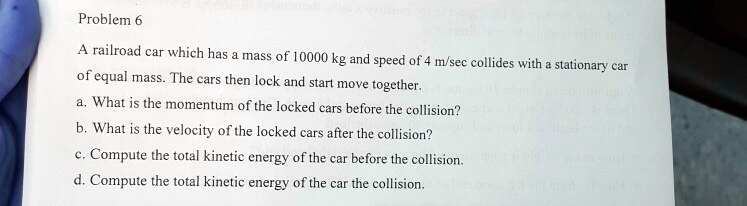 Problem 6

A railroad car which has a mass of 10000 kg and speed of 4 m/sec collides with a stationary car of equal mass. The cars then lock and start move together.
a. What is the momentum of the locked cars before the collision?
b. What is the velocity of the locked cars after the collision?
c. Compute the total kinetic energy of the car before the collision.
d. Compute the total kinetic energy of the car the collision.