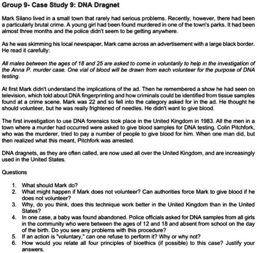 Group 9- Case Study 9: DNA Dragnet

Mark Silano lived in a small town that rarely had serious problems. Recently, however, there had been a particularly brutal crime. A young girl had been found murdered in one of the town's parks. It had been almost three months and the police didn't seem to be getting anywhere.

As he was skimming his local newspaper, Mark came across an advertisement with a large black border. He read it carefully:

All males between the ages of 18 and 25 are asked to come in voluntarily to help in the investigation of the Anna P. murder case. One vial of blood will be drawn from each volunteer for the purpose of DNA testing.

At first Mark didn't understand the implications of the ad. Then he remembered a show he had seen on television, which told about DNA fingerprinting and how criminals could be identified from tissue samples found at a crime scene. Mark was 22 and so fell into the category asked for in the ad. He thought he should volunteer, but he was really frightened of needles. He didn't want to give blood.

The first investigation to use DNA forensics took place in the United Kingdom in 1983. All the men in a town where a murder had occurred were asked to give blood samples for DNA testing. Colin Pitchfork, who was the murderer, tried to pay a number of people to give blood for him. When one man did, but then realized what this meant, Pitchfork was arrested.

DNA dragnets, as they are often called, are now used all over the United Kingdom, and are increasingly used in the United States.

Questions

1. What should Mark do?
2. What might happen if Mark does not volunteer? Can authorities force Mark to give blood if he does not volunteer?
3. Why, do you think, does this technique work better in the United Kingdom than in the United States?
4. In one case, a baby was found abandoned. Police officials asked for DNA samples from all girls in the community who were between the ages of 12 and 18 and absent from school on the day of the birth. Do you see any problems with this procedure?
5. If an action is "voluntary," can one refuse to perform it? Why or why not?
6. How would you relate all four principles of bioethics (if possible) to this case? Justify your answers.