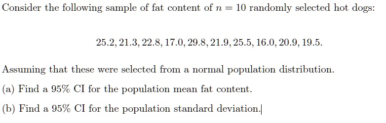Consider the following sample of fat content of n = 10 randomly selected hot dogs:
25.2, 21.3, 22.8, 17.0, 29.8, 21.9, 25.5, 16.0, 20.9, 19.5.
Assuming that these were selected from a normal population distribution.
(a) Find a 95% CI for the population mean fat content.
(b) Find a 95% CI for the population standard deviation.