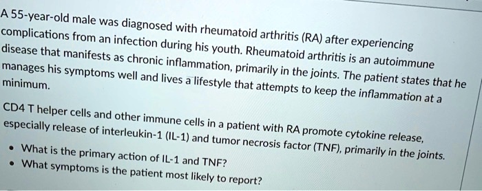 A 55-year-old male was diagnosed with rheumatoid arthritis (RA) after experiencing
complications from an infection during his youth. Rheumatoid arthritis is an autoimmune
disease that manifests as chronic inflammation, primarily in the joints. The patient states that he
manages his symptoms well and lives a lifestyle that attempts to keep the inflammation at a
minimum.
CD4 T helper cells and other immune cells in a patient with RA promote cytokine release,
especially release of interleukin-1 (IL-1) and tumor necrosis factor (TNF), primarily in the joints.
• What is the primary action of IL-1 and TNF?
• What symptoms is the patient most likely to report?