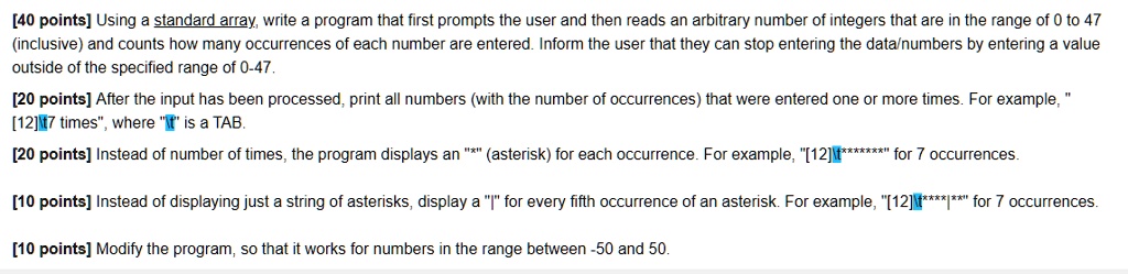 [40 points] Using a standard array, write a program that first prompts the user and then reads an arbitrary number of integers that are in the range of 0 to 47
(inclusive) and counts how many occurrences of each number are entered. Inform the user that they can stop entering the data/numbers by entering a value
outside of the specified range of 0-47.
[20 points] After the input has been processed, print all numbers (with the number of occurrences) that were entered one or more times. For example,
[12]7 times", where "" is a TAB.
[20 points] Instead of number of times, the program displays an "*" (asterisk) for each occurrence. For example, "[12] *******" for 7 occurrences.
[10 points] Instead of displaying just a string of asterisks, display a "|" for every fifth occurrence of an asterisk. For example, "[12] ******|" for 7 occurrences.
[10 points] Modify the program, so that it works for numbers in the range between -50 and 50.