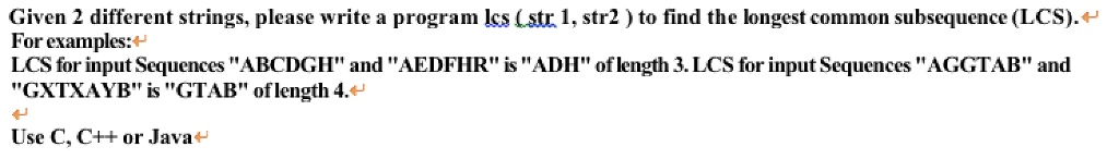 Given 2 different strings, please write a program lcs (str 1, str2) to find the longest common subsequence (LCS).
For examples:
LCS for input Sequences "ABCDGH" and "AEDFHR" is "ADH" of length 3. LCS for input Sequences "AGGTAB" and
"GXTXAYB" is "GTAB" of length 4.
Use C, C++ or Java