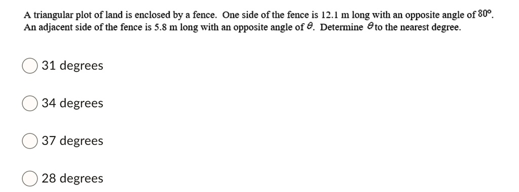 A triangular plot of land is enclosed by a fence. One side of the fence is 12.1 m long with an opposite angle of 80°. An adjacent side of the fence is 5.8 m long with an opposite angle of ?. Determine ? to the nearest degree.
31 degrees
34 degrees
37 degrees
28 degrees