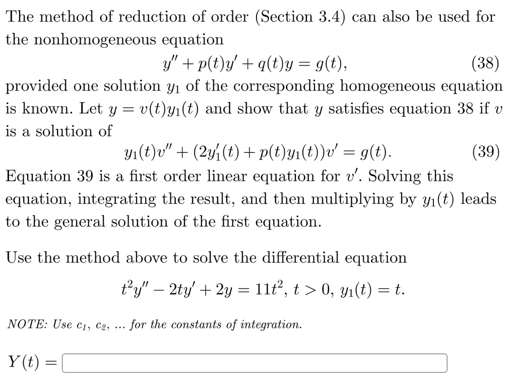 The method of reduction of order (Section 3.4) can also be used for the nonhomogeneous equation
y” + p(t)y' + q(t)y = g(t),
(38)
provided one solution y1 of the corresponding homogeneous equation
is known. Let y = v(t)y1(t) and show that y satisfies equation 38 if v
is a solution of
y1(t)v” + (2y1'(t) + p(t)y1(t))v' = g(t).
(39)
Equation 39 is a first order linear equation for v'. Solving this
equation, integrating the result, and then multiplying by y1(t) leads
to the general solution of the first equation.
Use the method above to solve the differential equation
t^2y” - 2ty' + 2y = 11t^2, t > 0, y1(t) = t.
NOTE: Use c1, c2, ... for the constants of integration.
Y(t) =