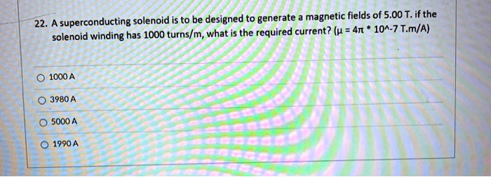 22. A superconducting solenoid is to be designed to generate a magnetic fields of 5.00 T. if the solenoid winding has 1000 turns/m, what is the required current? (? = 4? * 10^-7 T.m/A)

1000 A
3980 A
5000 A
1990 A
