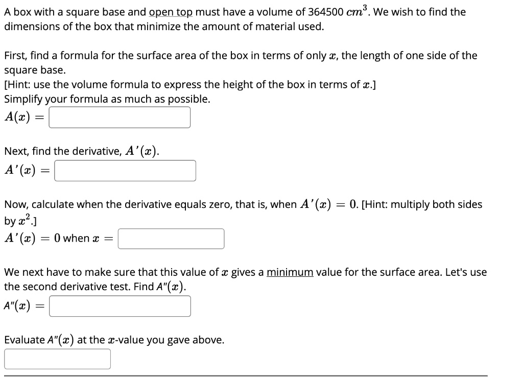 A box with a square base and open top must have a volume of 364500 cm^3. We wish to find the dimensions of the box that minimize the amount of material used.

First, find a formula for the surface area of the box in terms of only x, the length of one side of the square base.
[Hint: use the volume formula to express the height of the box in terms of x.]
Simplify your formula as much as possible.
A(x) =

Next, find the derivative, A'(x).
A'(x) =

Now, calculate when the derivative equals zero, that is, when A'(x) = 0. [Hint: multiply both sides by x^2.]
A'(x) = 0 when x =

We next have to make sure that this value of x gives a minimum value for the surface area. Let's use the second derivative test. Find A”(x).
A”(x) =

Evaluate A”(x) at the x-value you gave above.