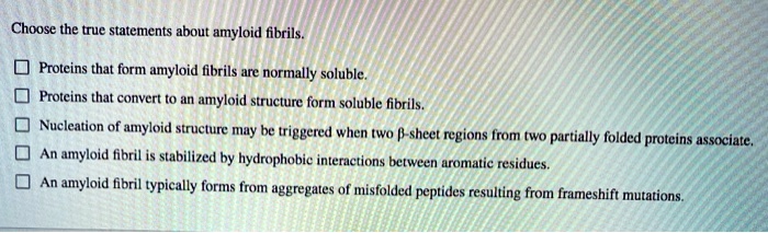 Choose the true statements about amyloid fibrils.

Proteins that form amyloid fibrils are normally soluble.
Proteins that convert to an amyloid structure form soluble fibrils.
Nucleation of amyloid structure may be triggered when two ?-sheet regions from two partially folded proteins associate.
An amyloid fibril is stabilized by hydrophobic interactions between aromatic residues.
An amyloid fibril typically forms from aggregates of misfolded peptides resulting from frameshift mutations.
