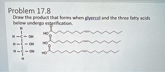 Problem 17.8
Draw the product that forms when glycerol and the three fatty acids
below undergo esterification.
H
H-C-OH
HO
H-C-OH
HO
H-C-OH
HO
H