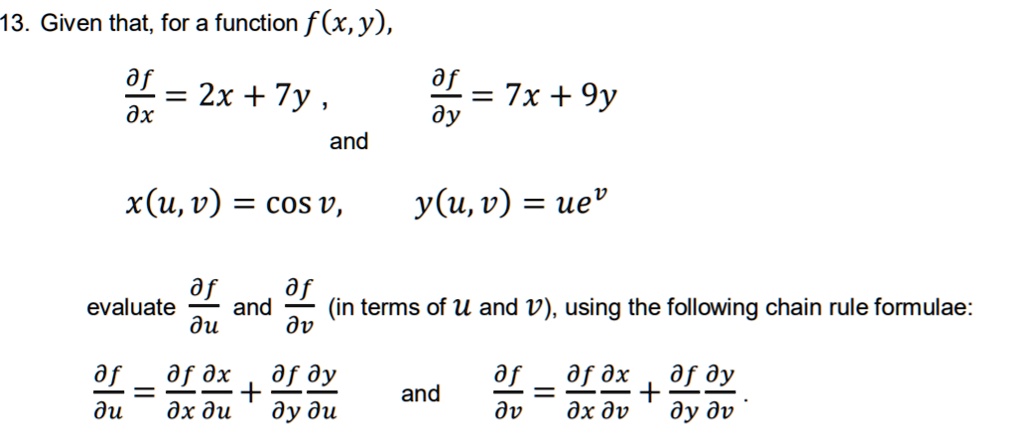 13. Given that, for a function f(x, y),

?f/?x = 2x + 7y, and ?f/?y = 7x + 9y

x(u, v) = cos v, y(u, v) = ue^v

evaluate ?f/?u and ?f/?v (in terms of u and v), using the following chain rule formulae:

?f/?u = (?f/?x)(?x/?u) + (?f/?y)(?y/?u) and ?f/?v = (?f/?x)(?x/?v) + (?f/?y)(?y/?v).