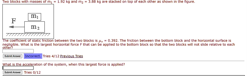Two blocks with masses of m? = 1.92 kg and m? = 3.88 kg are stacked on top of each other as shown in the figure.
m?
F
m?
////////
The coefficient of static friction between the two blocks is = 0.392. The friction between the bottom block and the horizontal surface is
negligible. What is the largest horizontal force F that can be applied to the bottom block so that the two blocks will not slide relative to each
other?
Submit Answer Incorrect. Tries 4/12 Previous Tries
What is the acceleration of the system, when this largest force is applied?
Submit Answer Tries 0/12