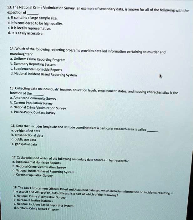 13. The National Crime Victimization Survey, an example of secondary data, is known for all of the following with the exception of .
a. It contains a large sample size.
b. It is considered to be high quality.
c. It is locally representative.
d. It is easily accessible.

14. Which of the following reporting programs provides detailed information pertaining to murder and manslaughter?
a. Uniform Crime Reporting Program
b. Summary Reporting System
c. Supplemental Homicide Reports
d. National Incident Based Reporting System

15. Collecting data on individuals' income, education levels, employment status, and housing characteristics is the function of the .
a. American Community Survey
b. Current Population Survey
c. National Crime Victimization Survey
d. Police-Public Contact Survey

16. Data that includes longitude and latitude coordinates of a particular research area is called .
a. de-identified data
b. cross-sectional data
c. public use data
d. geospatial data

17. Zaykowski used which of the following secondary data sources in her research?
a. Supplemental Homicide Reports
b. National Crime Victimization Survey
c. National Incident-Based Reporting System
d. Current Population Survey

18. The Law Enforcement Officers Killed and Assaulted data set, which includes information on incidents resulting in the assault and killing of on-duty officers, is a part of which of the following?
a. National Crime Victimization Survey
b. Bureau of Justice Statistics
c. National Incident Based Reporting System
d. Uniform Crime Report Program