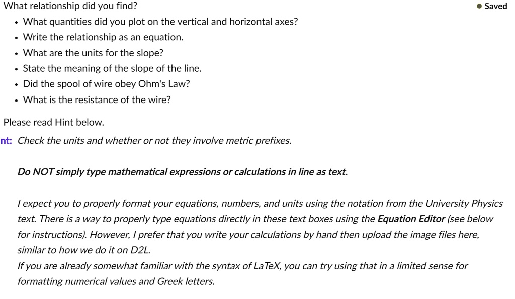 What relationship did you find?
What quantities did you plot on the vertical and horizontal axes?
Write the relationship as an equation.
What are the units for the slope?
State the meaning of the slope of the line.
Did the spool of wire obey Ohm's Law?
What is the resistance of the wire?
Please read Hint below.
nt: Check the units and whether or not they involve metric prefixes.
Do NOT simply type mathematical expressions or calculations in line as text.
I expect you to properly format your equations, numbers, and units using the notation from the University Physics
text. There is a way to properly type equations directly in these text boxes using the Equation Editor (see below
for instructions). However, I prefer that you write your calculations by hand then upload the image files here,
similar to how we do it on D2L.
If you are already somewhat familiar with the syntax of LaTeX, you can try using that in a limited sense for
formatting numerical values and Greek letters.