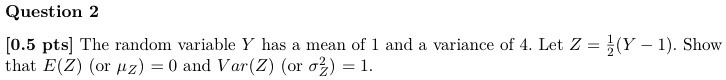 [0.5 pts] The random variable Y has a mean of 1 and a variance of 4. Let Z = (1)/(2)(Y - 1). Show that E(Z) (or ) = 0 and Var(Z) (or ^2) = 1.