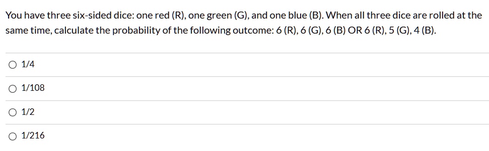 You have three six-sided dice: one red (R), one green (G), and one blue (B). When all three dice are rolled at the same time, calculate the probability of the following outcome: 6 (R), 6 (G), 6 (B) OR 6 (R), 5 (G), 4 (B).
1/4
1/108
1/2
1/216