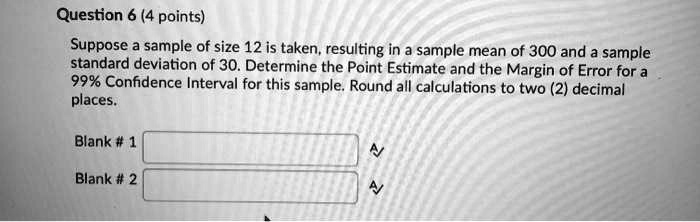 Suppose a sample of size 12 is taken, resulting in a sample mean of 300 and a sample standard deviation of 30. Determine the Point Estimate and the Margin of Error for a 99% Confidence Interval for this sample. Round all calculations to two (2) decimal places.
Blank # 1
Blank # 2