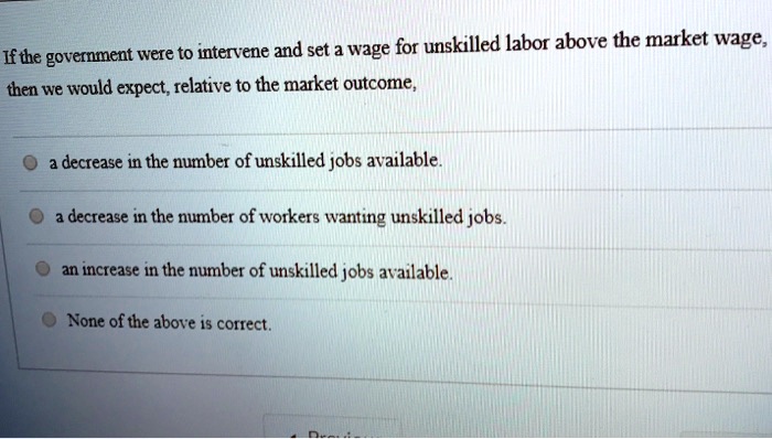 If the government were to intervene and set a wage for unskilled labor above the market wage,
then we would expect, relative to the market outcome,
a decrease in the number of unskilled jobs available.
a decrease in the number of workers wanting unskilled jobs.
an increase in the number of unskilled jobs available.
None of the above is correct.