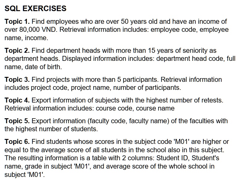 SQL EXERCISES
Topic 1. Find employees who are over 50 years old and have an income of
over 80,000 VND. Retrieval information includes: employee code, employee
name, income.
Topic 2. Find department heads with more than 15 years of seniority as
department heads. Displayed information includes: department head code, full
name, date of birth.
Topic 3. Find projects with more than 5 participants. Retrieval information
includes project code, project name, number of participants.
Topic 4. Export information of subjects with the highest number of retests.
Retrieval information includes: course code, course name
Topic 5. Export information (faculty code, faculty name) of the faculties with
the highest number of students.
Topic 6. Find students whose scores in the subject code 'M01' are higher or
equal to the average score of all students in the school also in this subject.
The resulting information is a table with 2 columns: Student ID, Student's
name, grade in subject 'M01', and average score of the whole school in
subject 'M01'.
