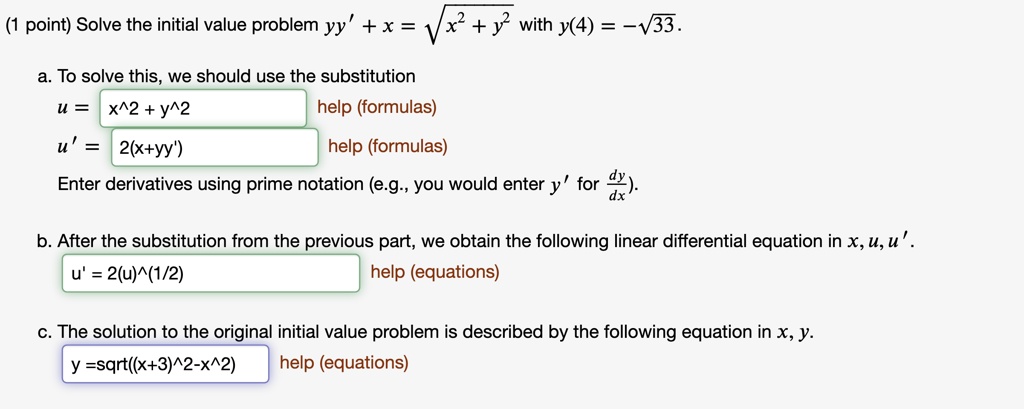 (1 point) Solve the initial value problem yy' + x = ?(x^2 + y^2) with y(4) = -?33.
a. To solve this, we should use the substitution
u = x^2 + y^2
u' = 2(x+yy')
Enter derivatives using prime notation (e.g., you would enter y' for dy/dx).
b. After the substitution from the previous part, we obtain the following linear differential equation in x, u, u'.
u' = 2(u)^(1/2)
c. The solution to the original initial value problem is described by the following equation in x, y.
y =sqrt((x+3)^2-x^2)