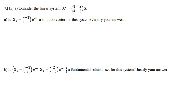 7.[15] a) Consider the linear system X' = 
    < p m a t r i x >
 X.
a) Is X1 = 
    < p m a t r i x >
 e^5t a solution vector for this system? Justify your answer.
b) Is X1 = 
    < p m a t r i x >
 e^-t, X2 = 
    < p m a t r i x >
 e^-t a fundamental solution set for this system? Justify your answer.
