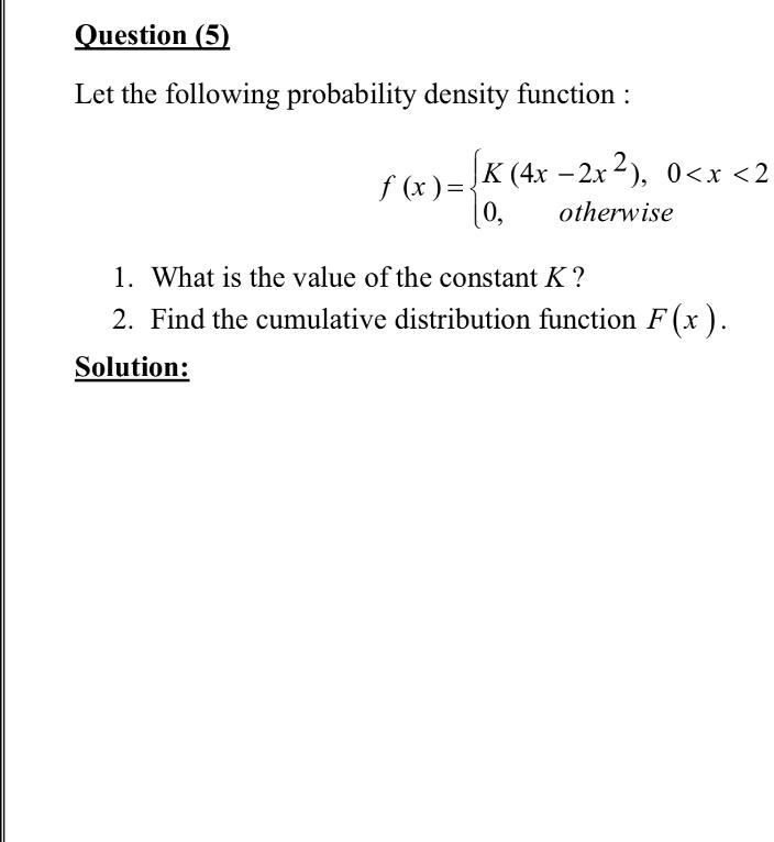 Question (5)
Let the following probability density function :
f(x) = K(4x - 2x^2), 0 < x < 2
       0, otherwise
1. What is the value of the constant K?
2. Find the cumulative distribution function F(x).
Solution: