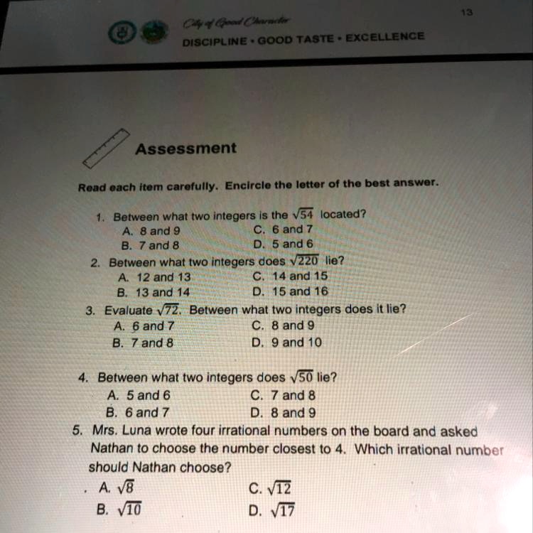 Assessment
Read each item carefully. Encircle the letter of the best answer.
1. Between what two integers is the ?54 located?
A. 8 and 9
C. 6 and 7
B. 7 and 8
D. 5 and 6
2. Between what two integers does ?220 lie?
A. 12 and 13
C. 14 and 15
B. 13 and 14
D. 15 and 16
3. Evaluate ?72. Between what two integers does it lie?
A. 6 and 7
C. 8 and 9
B. 7 and 8
D. 9 and 10
4. Between what two integers does ?50 lie?
A. 5 and 6
C. 7 and 8
B. 6 and 7
D. 8 and 9
5. Mrs. Luna wrote four irrational numbers on the board and asked Nathan to choose the number closest to 4. Which irrational number should Nathan choose?
A. ?8
C. ?12
B. ?10
D. ?17