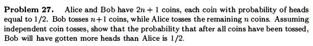 Alice and Bob have 2n + 1 coins, each coin with probability of heads equal to 1/2. Bob tosses n + 1 coins, while Alice tosses the remaining n coins. Assuming independent coin tosses, show that the probability that after all coins have been tossed, Bob will have gotten more heads than Alice is 1/2.