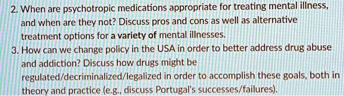 2. When are psychotropic medications appropriate for treating mental illness,
and when are they not? Discuss pros and cons as well as alternative
treatment options for a variety of mental illnesses.
3. How can we change policy in the USA in order to better address drug abuse
and addiction? Discuss how drugs might be
regulated/decriminalized/legalized in order to accomplish these goals, both in
theory and practice (e.g., discuss Portugal's successes/failures).