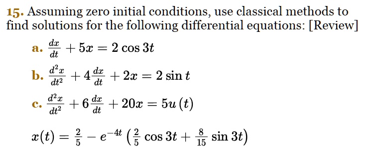 Assuming zero initial conditions, use classical methods to find solutions for the following differential equations:
a. dx/dt + 5x = 2 cos 3t
b. d^2x/dt^2 + 4 dx/dt + 2x = 2 sin t
c. d^2x/dt^2 + 6 dx/dt + 20x = 5u(t)
x(t) = 2/5 - e^-4t (2/5 cos 3t + 8/15 sin 3t)