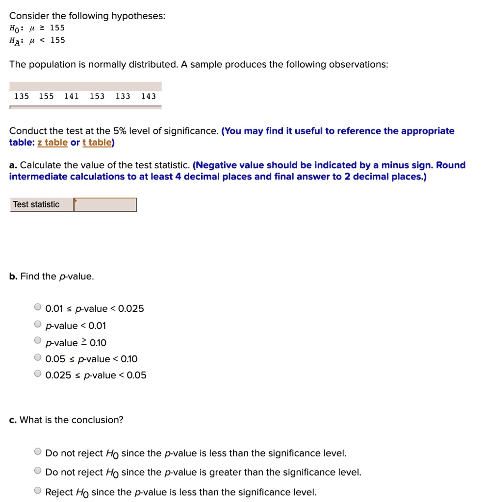Consider the following hypotheses:
??: ? ? 155
??: ? < 155
The population is normally distributed. A sample produces the following observations:
135 155 141 153 133 143
Conduct the test at the 5% level of significance. (You may find it useful to reference the appropriate
table: z table or t table)
a. Calculate the value of the test statistic. (Negative value should be indicated by a minus sign. Round
intermediate calculations to at least 4 decimal places and final answer to 2 decimal places.)
Test statistic
b. Find the p-value.
0.01 ? p-value < 0.025
p-value < 0.01
p-value ? 0.10
0.05 ? p-value < 0.10
0.025 ? p-value < 0.05
c. What is the conclusion?
Do not reject H0 since the p-value is less than the significance level.
Do not reject H0 since the p-value is greater than the significance level.
Reject H0 since the p-value is less than the significance level.