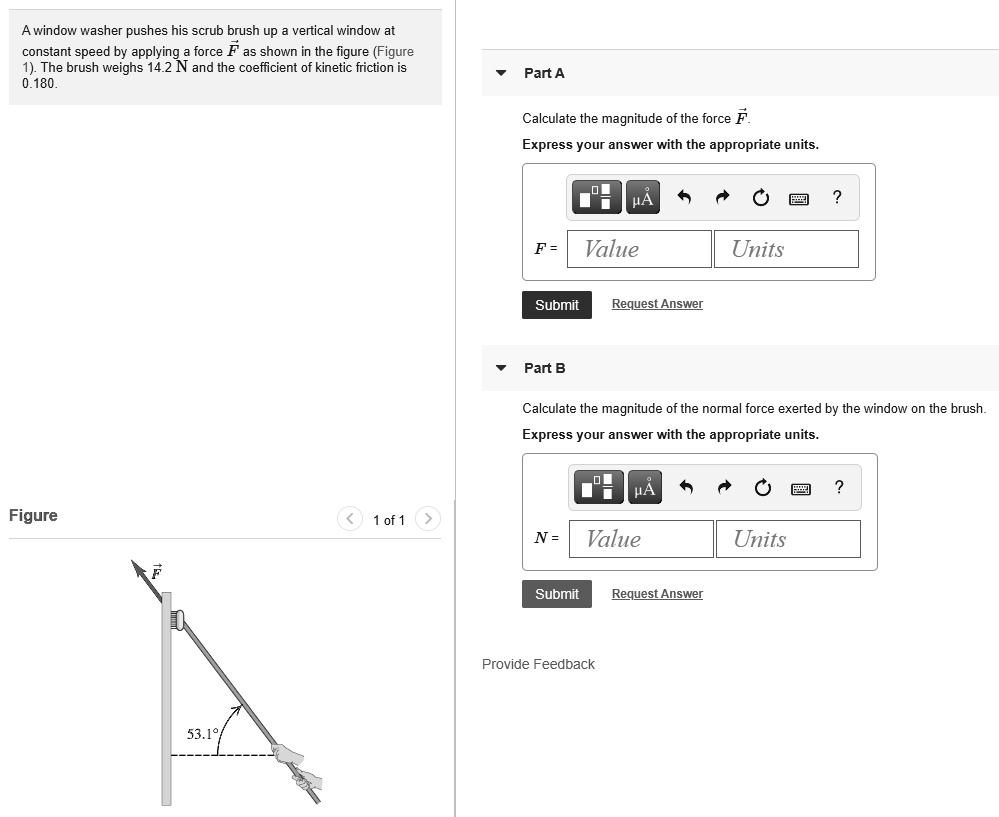 A window washer pushes his scrub brush up a vertical window at constant speed by applying a force F as shown in the figure (Figure 1). The brush weighs 14.2 N and the coefficient of kinetic friction is 0.180.
Part A
Calculate the magnitude of the force F.
Express your answer with the appropriate units.
F = Value Units
Part B
Calculate the magnitude of the normal force exerted by the window on the brush.
Express your answer with the appropriate units.
N = Value Units
Figure
53.1°