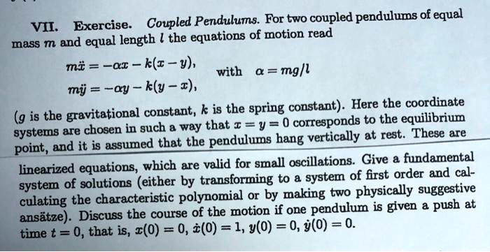 VII. Exercise. Coupled Pendulums. For two coupled pendulums of equal
mass m and equal length l the equations of motion read
mddotx = -alpha x - k(x - y),
mddoty = -alpha y - k(y - x),
with alpha = mg/l
(g is the gravitational constant, k is the spring constant). Here the coordinate
systems are chosen in such a way that x = y = 0 corresponds to the equilibrium
point, and it is assumed that the pendulums hang vertically at rest. These are
linearized equations, which are valid for small oscillations. Give a fundamental
system of solutions (either by transforming to a system of first order and cal-
culating the characteristic polynomial or by making two physically suggestive
ans