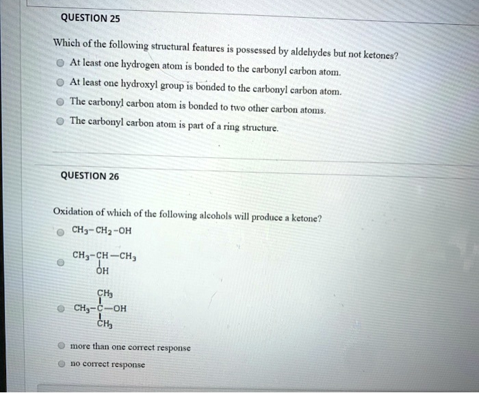 QUESTION 25
Which of the following structural features is possessed by aldehydes but not ketones?
At least one hydrogen atom is bonded to the carbonyl carbon atom.
At least one hydroxyl group is bonded to the carbonyl carbon atom.
The carbonyl carbon atom is bonded to two other carbon atoms.
The carbonyl carbon atom is part of a ring structure.
QUESTION 26
Oxidation of which of the following alcohols will produce a ketone?
CH3-CH2-OH
CH3-CH-CH3
      |
     OH
      CH3
      |
CH3 - C - OH
      |
      CH3
more than one correct response
no correct response