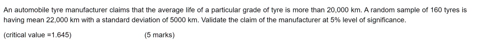 An automobile tyre manufacturer claims that the average life of a particular grade of tyre is more than 20,000 km. A random sample of 160 tyres is having mean 22,000 km with a standard deviation of 5000 km. Validate the claim of the manufacturer at 5% level of significance. (critical value =1.645) (5 marks)
