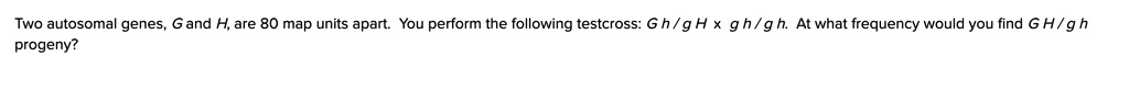 Two autosomal genes, G and H, are 80 map units apart. You perform the following testcross: G h / g H x g h / g h. At what frequency would you find G H / g h progeny?