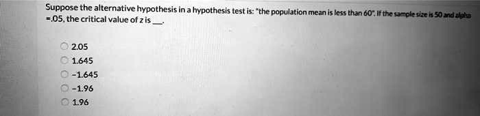 Suppose the alternative hypothesis in a hypothesis test is: "the population mean is less than 60". If the sample size is 50 and alpha = .05, the critical value of z is .

2.05
1.645
-1.645
-1.96
1.96