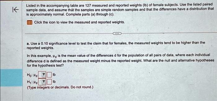 Listed in the accompanying table are 127 measured and reported weights (lb) of female subjects. Use the listed paired sample data, and assume that the samples are simple random samples and that the differences have a distribution that is approximately normal. Complete parts (a) through (c).
Click the icon to view the measured and reported weights.
a. Use a 0.10 significance level to test the claim that for females, the measured weights tend to be higher than the reported weights.
In this example, mud is the mean value of the differences d for the population of all pairs of data, where each individual difference d is defined as the measured weight minus the reported weight. What are the null and alternative hypotheses for the hypothesis test?
H0: mud  lb
H1: mud  lb
(Type integers or decimals. Do not round.)