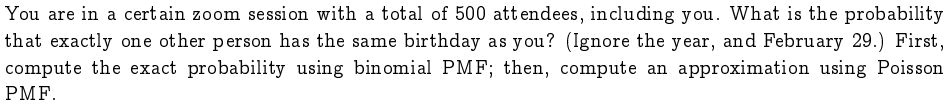 You are in a certain zoom session with a total of 500 attendees, including you. What is the probability that exactly one other person has the same birthday as you? (Ignore the year, and February 29.) First, compute the exact probability using binomial PMF; then, compute an approximation using Poisson PMF.