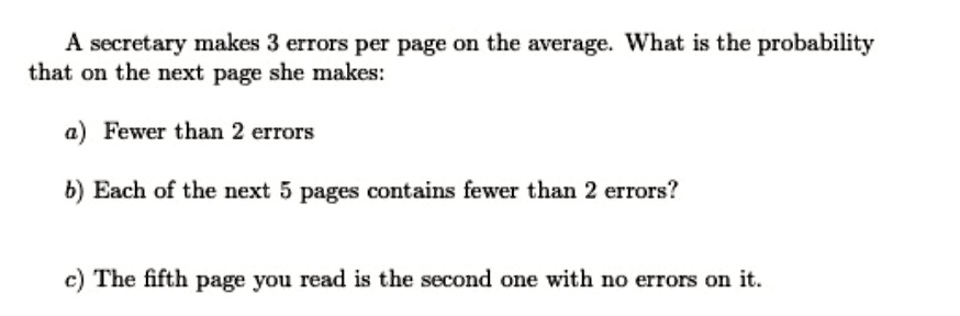 A secretary makes 3 errors per page on the average. What is the probability
that on the next page she makes:
a) Fewer than 2 errors
b) Each of the next 5 pages contains fewer than 2 errors?
c) The fifth page you read is the second one with no errors on it.