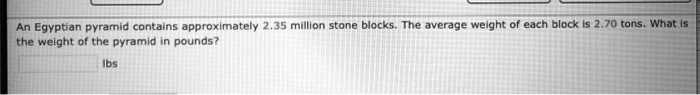 An Egyptian pyramid contains approximately 2.35 million stone blocks. The average weight of each block is 2.70 tons. What is the weight of the pyramid in pounds? lbs