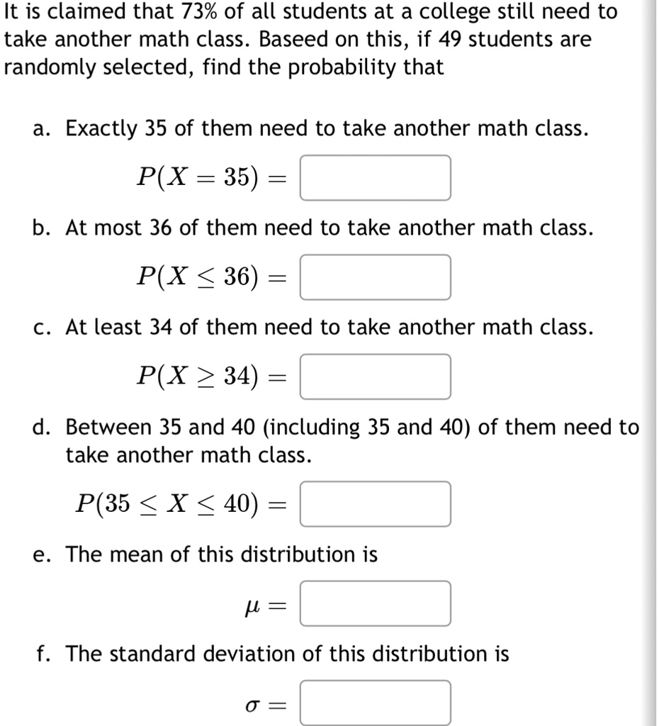 It is claimed that 73% of all students at a college still need to take another math class. Baseed on this, if 49 students are randomly selected, find the probability that
a. Exactly 35 of them need to take another math class.
P(X = 35) =
b. At most 36 of them need to take another math class.
P(X ≤ 36) =
c. At least 34 of them need to take another math class.
P(X ≥ 34) =
d. Between 35 and 40 (including 35 and 40) of them need to take another math class.
P(35 ≤ X ≤ 40) =
e. The mean of this distribution is
μ =
f. The standard deviation of this distribution is
σ =